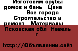  Изготовим срубы домов и бань › Цена ­ 1 000 - Все города Строительство и ремонт » Материалы   . Псковская обл.,Невель г.